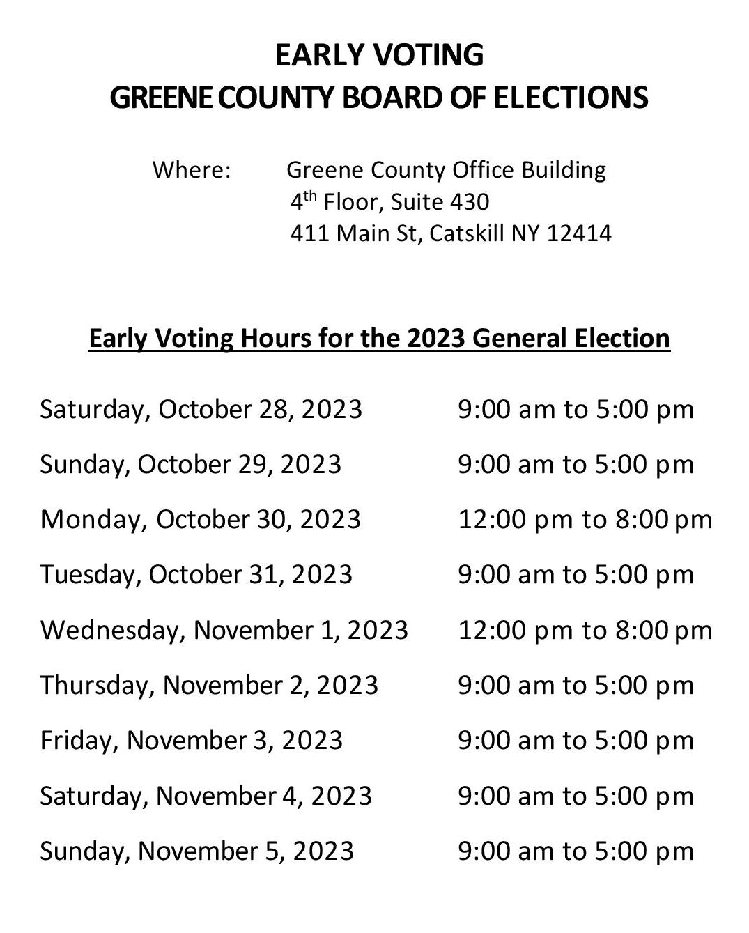 EARLY VOTING GREENE COUNTY BOARD OF ELECTIONS Where: Greene County Office Building 4th Floor, Suite 430 411 Main St., Catskill, NY 12414 EARLY VOTING HOURS FOR THE 2023 GENERAL ELECTION Saturday, October 28, 2023 9:00 am to 5:00 pm Sunday, October 29, 2023 9:00 am to 5:00 pm Monday, October 30, 2023 12:00 pm to 8:00 pm Tuesday, October 31, 2023 9:00 am to 5:00 pm Wednesday, November 1, 2023 12:00 pm to 8 pm Thursday, November 2, 2023 9:00 am to 5:00 pm Friday, November 3, 2023 9:00 am to 5:00 pm Saturday, November 4, 2023 9:00 am to 5:00 pm Sunday, November 5, 2023 9:00 am to 5:00 pm