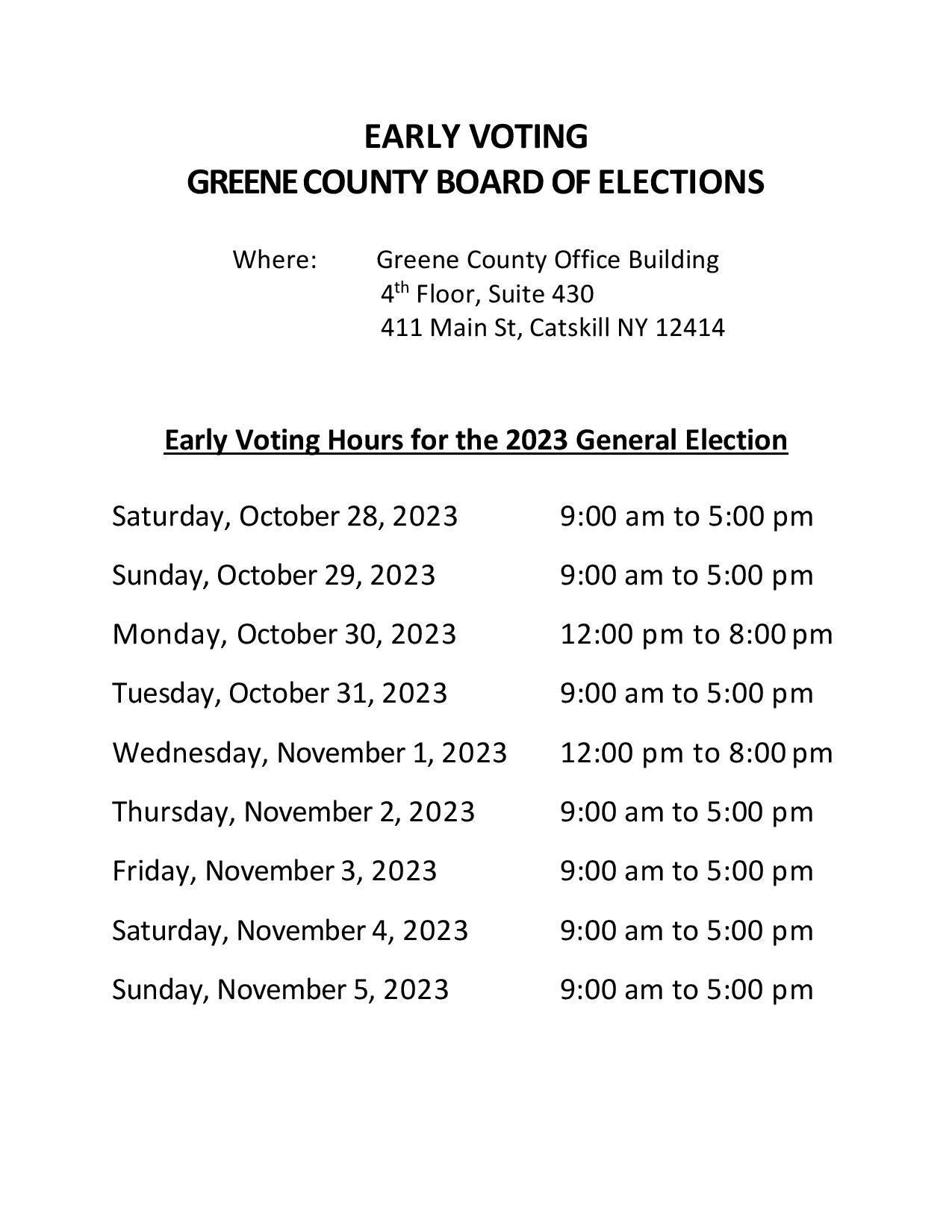 EARLY VOTING
GREENE COUNTY BOARD OF ELECTIONS
Where: Greene County Office Building
4th Floor, Suite 430
411 Main St., Catskill, NY 12414

EARLY VOTING HOURS FOR THE 2023 GENERAL ELECTION
Saturday, October 28, 2023        9:00 am to 5:00 pm

Sunday, October 29, 2023        9:00 am to 5:00 pm

Monday, October 30, 2023        12:00 pm to 8:00 pm

Tuesday, October 31, 2023         9:00 am to 5:00 pm

Wednesday, November 1, 2023    12:00 pm to 8 pm

Thursday, November 2, 2023      9:00 am to 5:00 pm

Friday, November 3, 2023          9:00 am to 5:00 pm

Saturday, November 4, 2023     9:00 am to 5:00 pm

Sunday, November 5, 2023       9:00 am to 5:00 pm